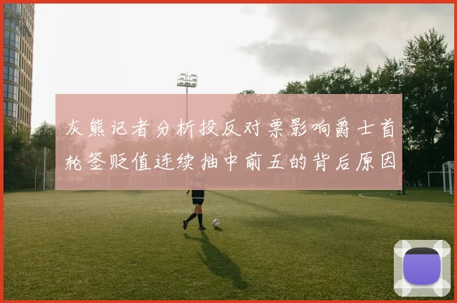 灰熊记者分析投反对票影响爵士首轮签贬值连续抽中前五的背后原因
