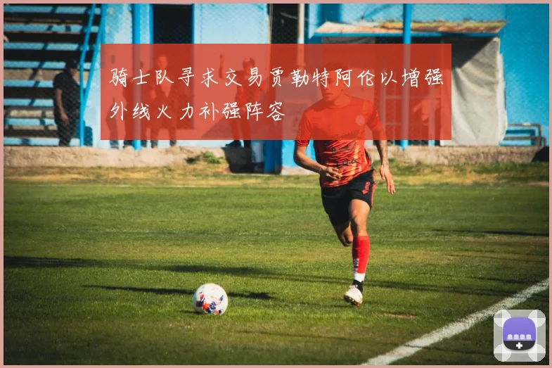 骑士队寻求交易贾勒特阿伦以增强外线火力补强阵容
