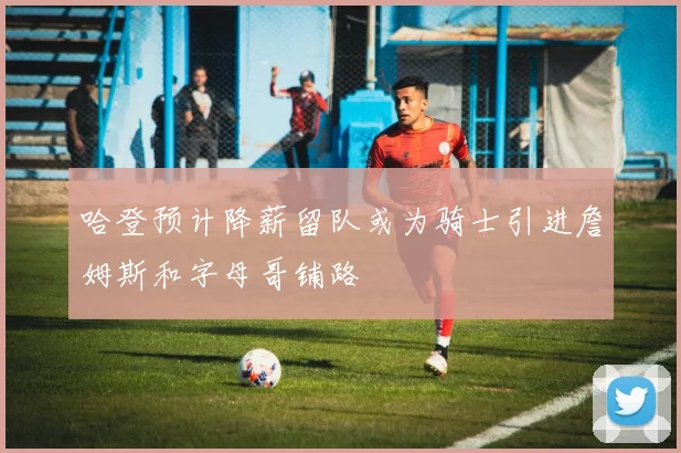 哈登预计降薪留队或为骑士引进詹姆斯和字母哥铺路