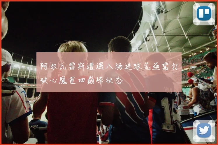 阿尔瓦雷斯遭遇八场进球荒亟需打破心魔重回巅峰状态