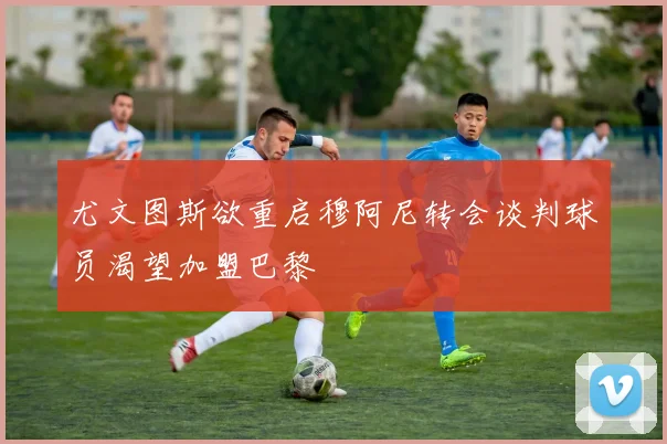 尤文图斯欲重启穆阿尼转会谈判球员渴望加盟巴黎