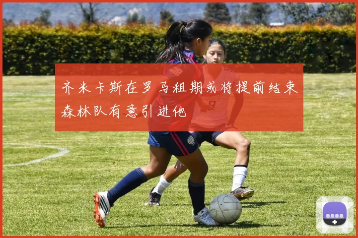 齐米卡斯在罗马租期或将提前结束森林队有意引进他