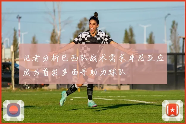 记者分析巴西队战术需求库尼亚应成为首发多面手助力球队