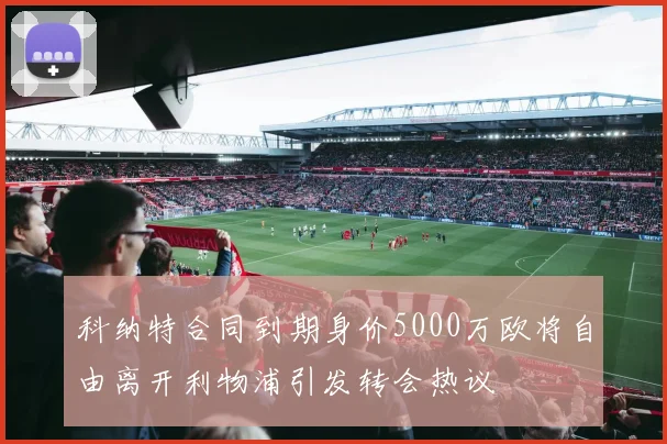 科纳特合同到期身价5000万欧将自由离开利物浦引发转会热议