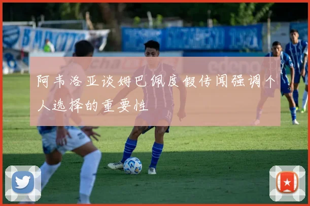 阿韦洛亚谈姆巴佩度假传闻强调个人选择的重要性
