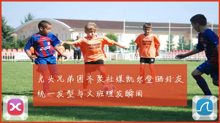 光头兄弟团齐聚社媒凯尔登晒好友统一发型与文班理发瞬间