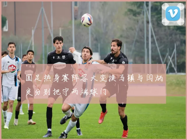 国足热身赛阵容大变换马镇与闫炳良分别把守两端球门