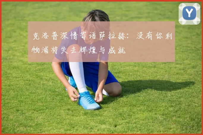 克洛普深情寄语萨拉赫：没有你利物浦将失去辉煌与成就