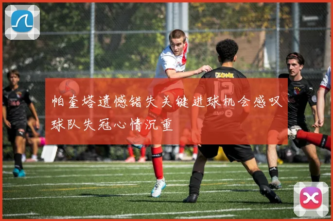 帕奎塔遗憾错失关键进球机会感叹球队失冠心情沉重
