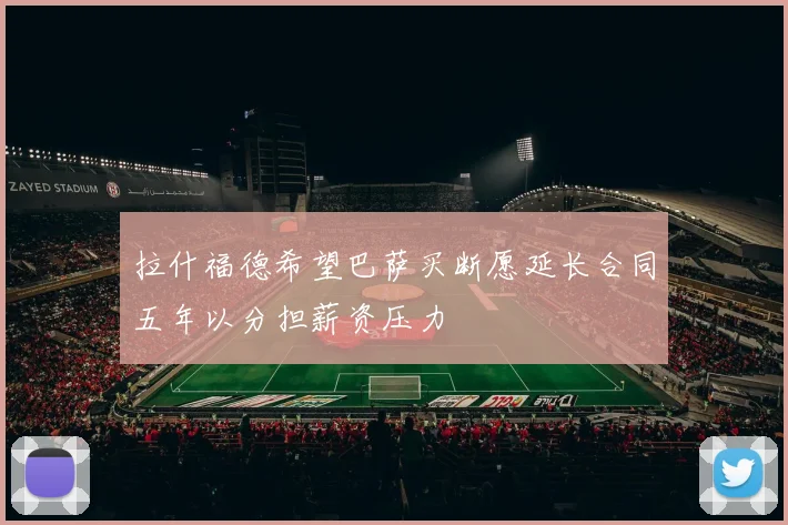 拉什福德希望巴萨买断愿延长合同五年以分担薪资压力