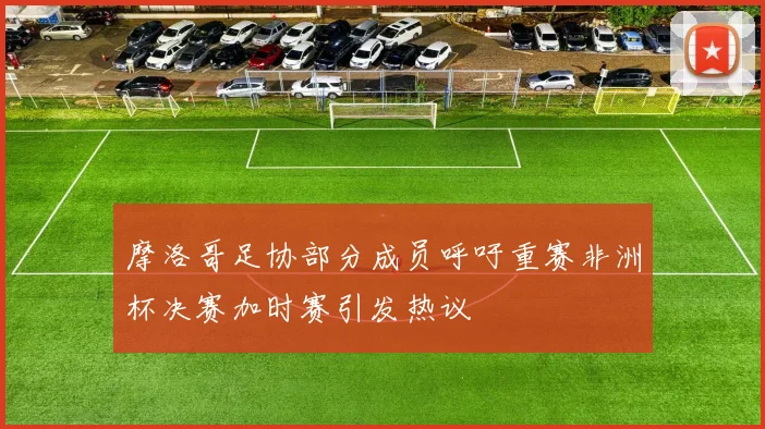 摩洛哥足协部分成员呼吁重赛非洲杯决赛加时赛引发热议