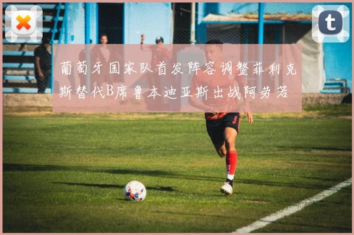 葡萄牙国家队首发阵容调整菲利克斯替代B席鲁本迪亚斯出战阿劳若