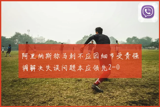 阿里纳斯称马刺不应因细节受责强调解决失误问题本应领先2-0