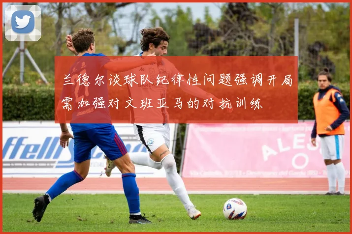 兰德尔谈球队纪律性问题强调开局需加强对文班亚马的对抗训练