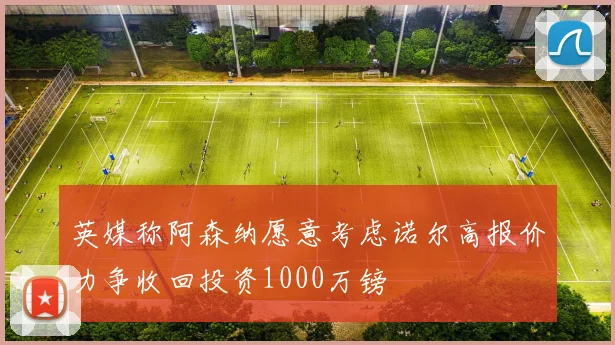 英媒称阿森纳愿意考虑诺尔高报价力争收回投资1000万镑