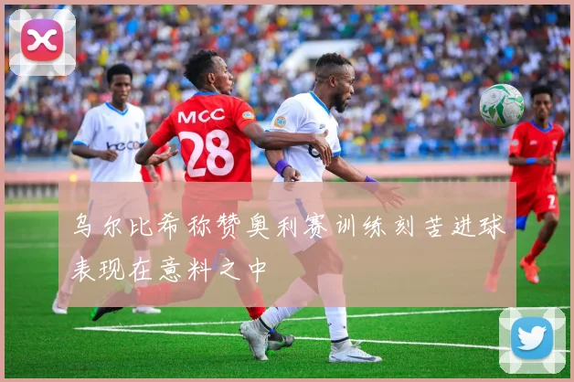 乌尔比希称赞奥利赛训练刻苦进球表现在意料之中