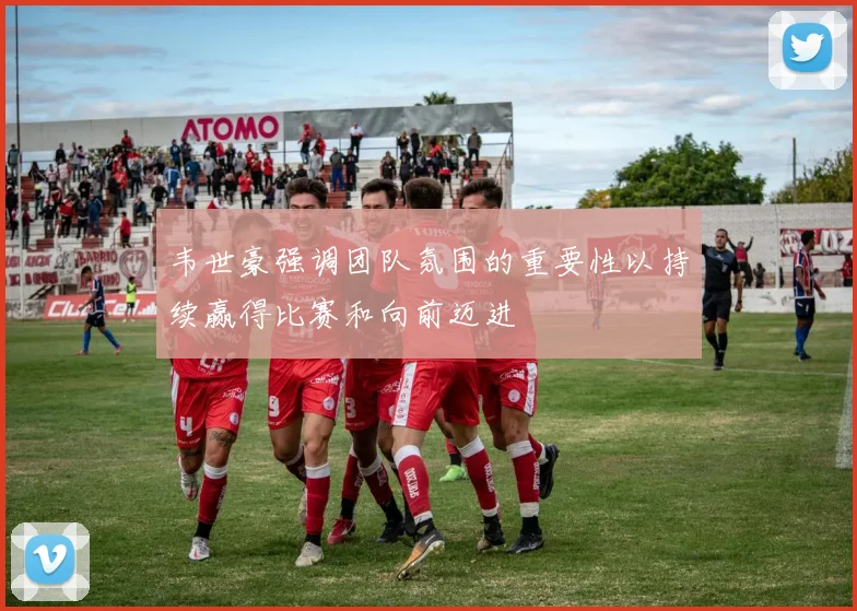 韦世豪强调团队氛围的重要性以持续赢得比赛和向前迈进