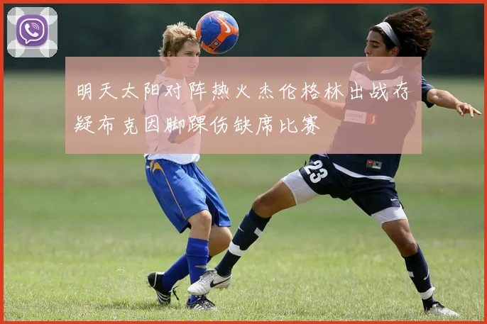 明天太阳对阵热火杰伦格林出战存疑布克因脚踝伤缺席比赛