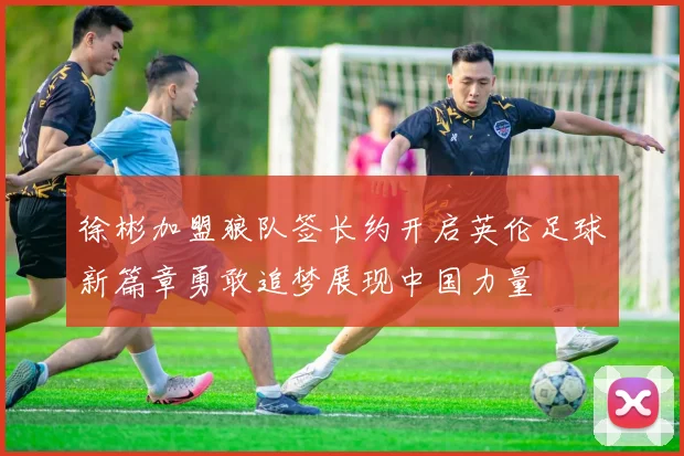 徐彬加盟狼队签长约开启英伦足球新篇章勇敢追梦展现中国力量