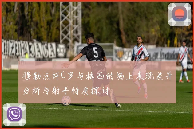 穆勒点评C罗与梅西的场上表现差异分析与射手特质探讨